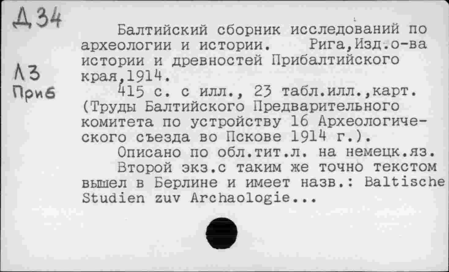 ﻿Лб Приб
Балтийский сборник исследований по археологии и истории. Рига,Изд.о-ва истории и древностей Прибалтийского края. 191*+.
415 с. с илл., 25 табл.илл.,карт. (Труды Балтийского Предварительного комитета по устройству 16 Археологического съезда во Пскове 191*+ г.).
Описано по обл.тит.л. на немецк.яз.
Второй экз.с таким же точно текстом вышел в Берлине и имеет назв.: Baltische Studien zuv Archäologie...